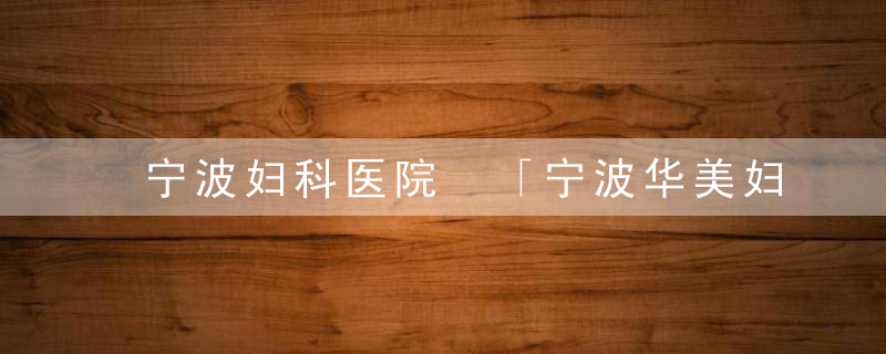 宁波妇科医院 「宁波华美妇女医院可靠吗」
